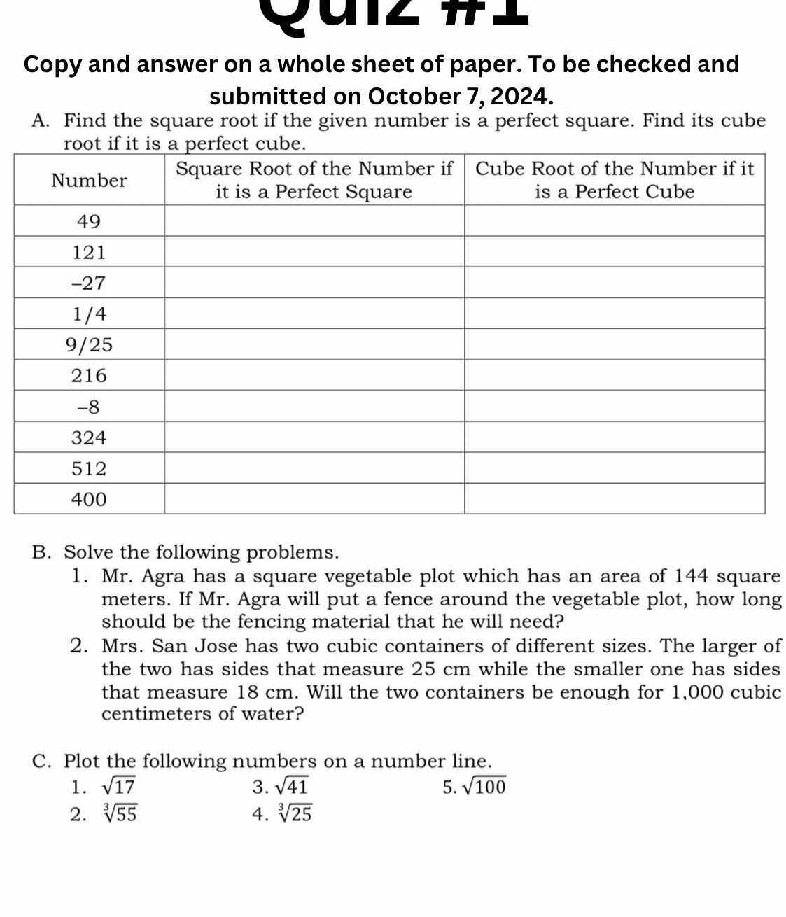 Quiz # 
Copy and answer on a whole sheet of paper. To be checked and 
submitted on October 7, 2024. 
A. Find the square root if the given number is a perfect square. Find its cube 
B. Solve the following problems. 
1. Mr. Agra has a square vegetable plot which has an area of 144 square
meters. If Mr. Agra will put a fence around the vegetable plot, how long 
should be the fencing material that he will need? 
2. Mrs. San Jose has two cubic containers of different sizes. The larger of 
the two has sides that measure 25 cm while the smaller one has sides 
that measure 18 cm. Will the two containers be enough for 1,000 cubic
centimeters of water? 
C. Plot the following numbers on a number line. 
1. sqrt(17) 3. sqrt(41) 5. sqrt(100)
2. sqrt[3](55) 4. sqrt[3](25)