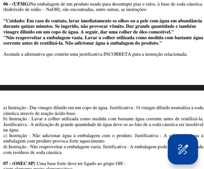 06 - (UFMG)Na embalagem de um produto usado para desentupir pias e ralos, à base de soda cáustica
(hidróxido de sódio - NaOH), são encontradas, entre outras, as instruções:
''Cuidado: Em caso de contato, lavar imediatamente os olhos ou a pele com água em abundância
durante quinze minutos. Se ingerido, não provocar vômito. Dar grande quantidade e também
vinagre diluído em um copo de água. A seguir, dar uma colher de óleo comestível.''
''Não reaproveitar a embalagem vazia. Lavar a colher utilizada como medida com bastante água
corrente antes de reutilizá-la. Não adicionar água à embalagem do produto.''
Assinale a alternativa que contém uma justificativa INCORRETA para a instrução relacionada.
a) Instrução : Dar vinagre diluído em um copo de água. Justificativa : O vinagre diluído neutraliza a soda
cáustica através de reação ácido-base.
b) Instrução : Lavar a colher utilizada como medida com bastante água corrente antes de reutilizá-la.
Justificativa : A utilização de grande quantidade de água deve-se ao fato de a soda cáustica ser insolúvel
na água.
c) Instrução : Não adicionar água à embalagem com o produto. Justificativa : A a ua à
embalagem com produto provoca forte aquecimento
d) Instrução : Não reaproveitar a embalagem vazia. Justificativa : A embalagem pode  da
com resíduos de soda cáustica
07 - (OSEC SP) Uma base forte deve ter ligado ao grupo OH :