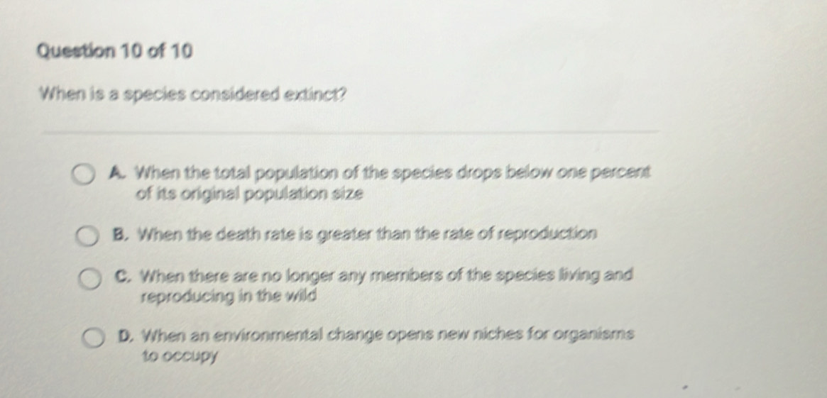 When is a species considered extinct?
A. When the total population of the species drops below one percent
of its original population size
B. When the death rate is greater than the rate of reproduction
C. When there are no longer any members of the species living and
reproducing in the wild
D. When an environmental change opens new niches for organisms
to occupy