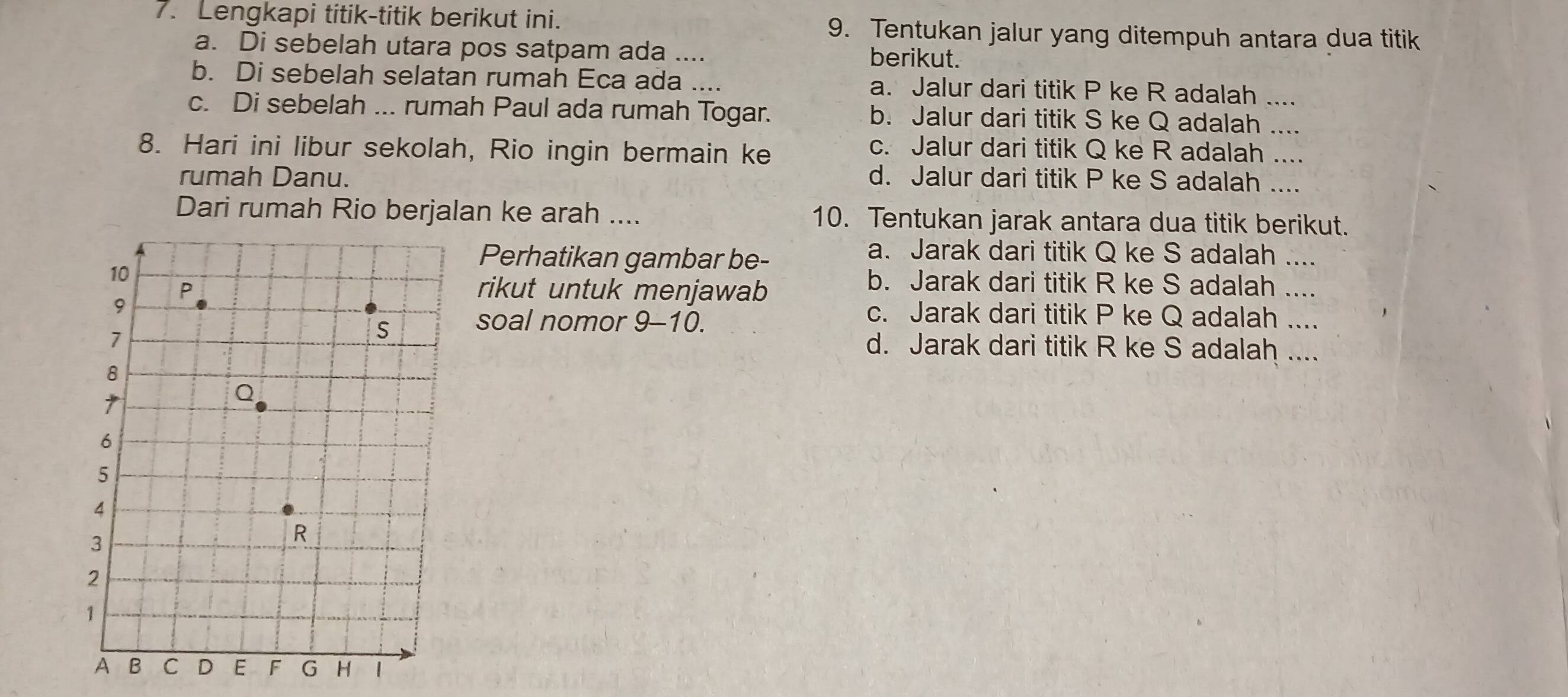 Lengkapi titik-titik berikut ini. 9. Tentukan jalur yang ditempuh antara dua titik
a. Di sebelah utara pos satpam ada .... berikut
b. Di sebelah selatan rumah Eca ada .... a. Jalur dari titik P ke R adalah
c. Di sebelah ... rumah Paul ada rumah Togar. b. Jalur dari titik S ke Q adalah__
8. Hari ini libur sekolah, Rio ingin bermain ke
c. Jalur dari titik Q ke R adalah ....
rumah Danu. d. Jalur dari titik P ke S adalah ....
Dari rumah Rio berjalan ke arah .... 10. Tentukan jarak antara dua titik berikut.
Perhatikan gambar be-
a. Jarak dari titik Q ke S adalah ....
rikut untuk menjawab
b. Jarak dari titik R ke S adalah ....
c. Jarak dari titik P ke Q adalah ....
soal nomor 9-10.
d. Jarak dari titik R ke S adalah ....