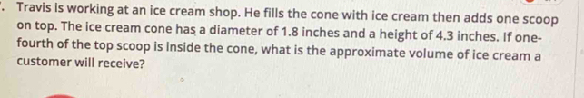 '. Travis is working at an ice cream shop. He fills the cone with ice cream then adds one scoop 
on top. The ice cream cone has a diameter of 1.8 inches and a height of 4.3 inches. If one- 
fourth of the top scoop is inside the cone, what is the approximate volume of ice cream a 
customer will receive?