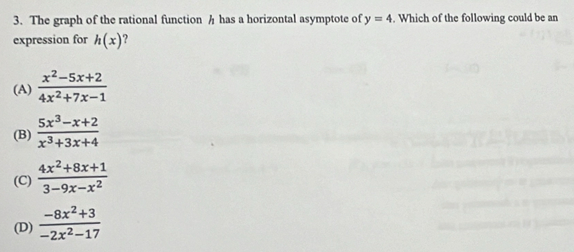 The graph of the rational function h has a horizontal asymptote of y=4. Which of the following could be an
expression for h(x) ?
(A)  (x^2-5x+2)/4x^2+7x-1 
(B)  (5x^3-x+2)/x^3+3x+4 
(C)  (4x^2+8x+1)/3-9x-x^2 
(D)  (-8x^2+3)/-2x^2-17 