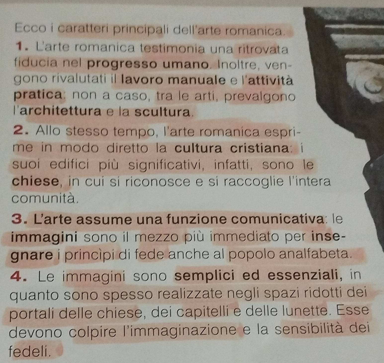 Ecco i caratteri principali dell'arte romanica. 
1º L'arte romanica testímonía una ritrovata 
fiducia nel progresso umano. Inoltre, ven- 
gono rivalutati il lavoro manuale e l'attività 
pratica: non a caso, tra le artí, prevalgono 
larchitettura e la scultura. 
2. Allo stesso tempo, l'arte romanica espri- 
me in modo diretto la cultura cristiana: i 
suoi edifici più significativi, infatti, sono le 
chiese, in cui si riconosce e si raccoglie l'intera 
comunità. 
3. Larte assume una funzione comunicativa: le 
immagini sono il mezzo più immediato per inse- 
gnare i princìpi di fede anche al popolo analfabeta. 
4. Le immagini sono semplici ed essenziali, in 
quanto sono spesso realizzate negli spazi ridotti dei 
portali delle chiese, dei capitelli e delle lunette. Esse 
devono colpire l'immaginazione e la sensibilità dei 
fedeli.