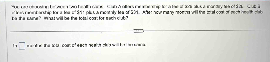 You are choosing between two health clubs. Club A offers membership for a fee of $26 plus a monthly fee of $26. Club B 
offers membership for a fee of $11 plus a monthly fee of $31. After how many months will the total cost of each health club 
be the same? What will be the total cost for each club? 
In □ months the total cost of each health club will be the same.