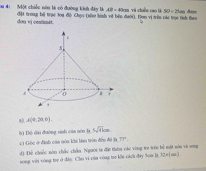 du 4: Một chiếc nón lá có đường kính đáy là AB=40cm và chiều cao là SO=25cm được 
đặt trong hệ trục toạ độ Oxyz (như hình vẽ bên dưới). Đơn vị trên các trục tính theo 
đơn vị centimét. 
a) A(0;20;0). 
b) Độ dài đường sinh của nón là 5sqrt(41)cm. 
c) Góc ở đỉnh của nón khi làm tròn đến độ là 77°. 
d) Để chiếc nón chắc chắn. Người ta đặt thêm các vòng tre trên bề mặt nón và song 
song với vòng tre ở đáy. Chu vi của vòng tre khi cách đáy 5cm là 32π(cm).