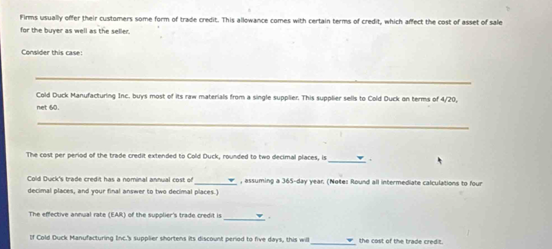 Firms usually offer their customers some form of trade credit. This allowance comes with certain terms of credit, which affect the cost of asset of sale 
for the buyer as well as the seller. 
Consider this case: 
_ 
Cold Duck Manufacturing Inc. buys most of its raw materials from a single supplier. This supplier sells to Cold Duck on terms of 4/20, 
net 60. 
_ 
The cost per period of the trade credit extended to Cold Duck, rounded to two decimal places, is 
_ 
Cold Duck's trade credit has a nominal annual cost of _, assuming a 365-day year. (Note: Round all intermediate calculations to four 
decimal places, and your final answer to two decimal places.) 
The effective annual rate (EAR) of the supplier's trade credit is 
_ 
If Cold Duck Manufacturing Inc.'s supplier shortens its discount period to five days, this will_ the cost of the trade credit.