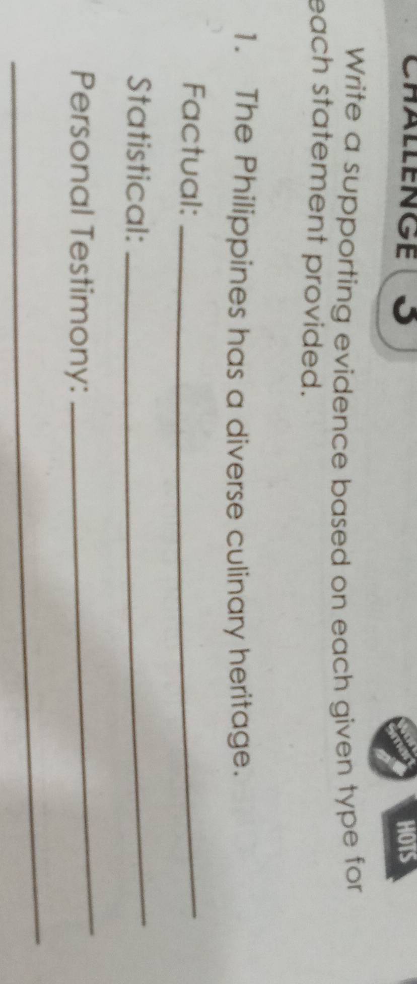 Chällenge (S HOTS 
Write a supporting evidence based on each given type for 
each statement provided. 
1. The Philippines has a diverse culinary heritage. 
Factual:_ 
Statistical: 
_ 
Personal Testimony: 
_ 
_