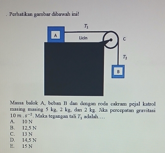 Perhatikan gambar dibawah ini!
Massa balok A, beban B dan dengan roda cakram pejal katrol
masing masing 5 kg, 2 kg, dan 2 kg. Jika percepatan gravitasi
10m.s^(-2). Maka tegangan tali T_1 adalah……
A. 10 N
B. 12,5 N
C. 13 N
D. 14.5 N
E. 15 N