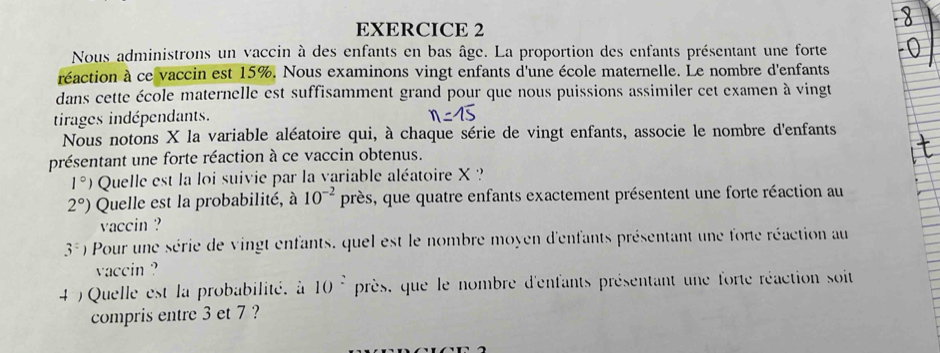 Nous administrons un vaccin à des enfants en bas âge. La proportion des enfants présentant une forte 
réaction à ce vaccin est 15%. Nous examinons vingt enfants d'une école maternelle. Le nombre d'enfants 
dans cette école maternelle est suffisamment grand pour que nous puissions assimiler cet examen à vingt 
tirages indépendants. 
Nous notons X la variable aléatoire qui, à chaque série de vingt enfants, associe le nombre d'enfants 
présentant une forte réaction à ce vaccin obtenus.
1°) Quelle est la loi suivie par la variable aléatoire X ?
2°) Quelle est la probabilité, à 10^(-2) près, que quatre enfants exactement présentent une forte réaction au 
vaccin ?
3°) Pour une série de vingt enfants, quel est le nombre moyen d'enfants présentant une forte réaction au 
vaccin ? 
4 ) Quelle est la probabilité. à 10^2 près, que le nombre d'enfants présentant une forte réaction soit 
compris entre 3 et 7 ?