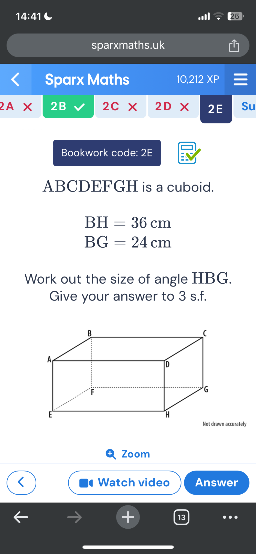 14:41 C 
25 
sparxmaths.uk 
Sparx Maths 10,212XP 
2A × 2B 2C X 2D Su 
2E 
Bookwork code: 2E
ABCDEFGH is a cuboid.
BH=36cm
BG=24cm
Work out the size of angle HBG. 
Give your answer to 3 s.f. 
Zoom 
Watch video Answer 
13 
.