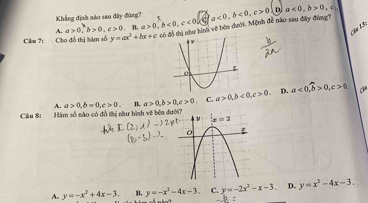 Khẳng định nào sau đây đúng? τ
A. a>0,b>0,c>0 B. a>0,b<0,c<0</tex> C a<0,b<0,c>0
D a<0,b>0 , c
Câu 13:
Câu 7: Cho đồ thị hàm số y=ax^2+bx+c cóư hình vẽ bên dưới. Mệnh đề nào sau đây đúng?
A. a>0,b=0,c>0. B. a>0,b>0,c>0. C. a>0,b<0,c>0. D. a<0,widehat b>0,c>0. Câu
Câu 8: Hàm số nào có đồ thị như hình vẽ bên dư
A. y=-x^2+4x-3. B. y=-x^2-4x-3. C. y=-2x^2-x-3. D. y=x^2-4x-3.