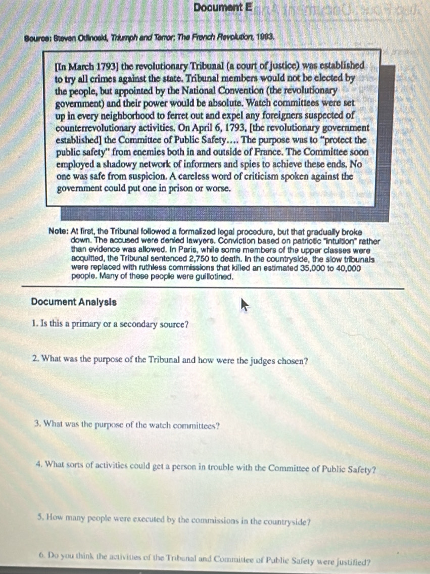 Document E 
Bource: Steven Otlinoski, Triumph and Terror; The French Revolution, 1993. 
[In March 1793] the revolutionary Tribunal (a court of justice) was established 
to try all crimes against the state. Tribunal members would not be elected by 
the people, but appointed by the National Convention (the revolutionary 
government) and their power would be absolute. Watch committees were set 
up in every neighborhood to ferret out and expel any foreigners suspected of 
counterrevolutionary activities. On April 6, 1793, [the revolutionary government 
established] the Committee of Public Safety… The purpose was to “protect the 
public safety'' from enemies both in and outside of France. The Committee soon 
employed a shadowy network of informers and spies to achieve these ends. No 
one was safe from suspicion. A careless word of criticism spoken against the 
government could put one in prison or worse. 
Note: At first, the Tribunal followed a formalized legal procedure, but that gradually broke 
down. The accused were denied lawyers. Conviction based on patriotic "intuition" rather 
than evidence was allowed. In Paris, while some members of the upper classes were 
acquitted, the Tribunal sentenced 2,750 to death. In the countryside, the slow tribunals 
were replaced with ruthless commissions that killed an estimated 35,000 to 40,000
people. Many of these people were guillotined. 
Document Analysis 
1. Is this a primary or a secondary source? 
2. What was the purpose of the Tribunal and how were the judges chosen? 
3. What was the purpose of the watch committees? 
4. What sorts of activities could get a person in trouble with the Committee of Public Safety? 
5. How many people were executed by the commissions in the countryside? 
6. Do you think the activities of the Tribunal and Committee of Public Safety were justified?