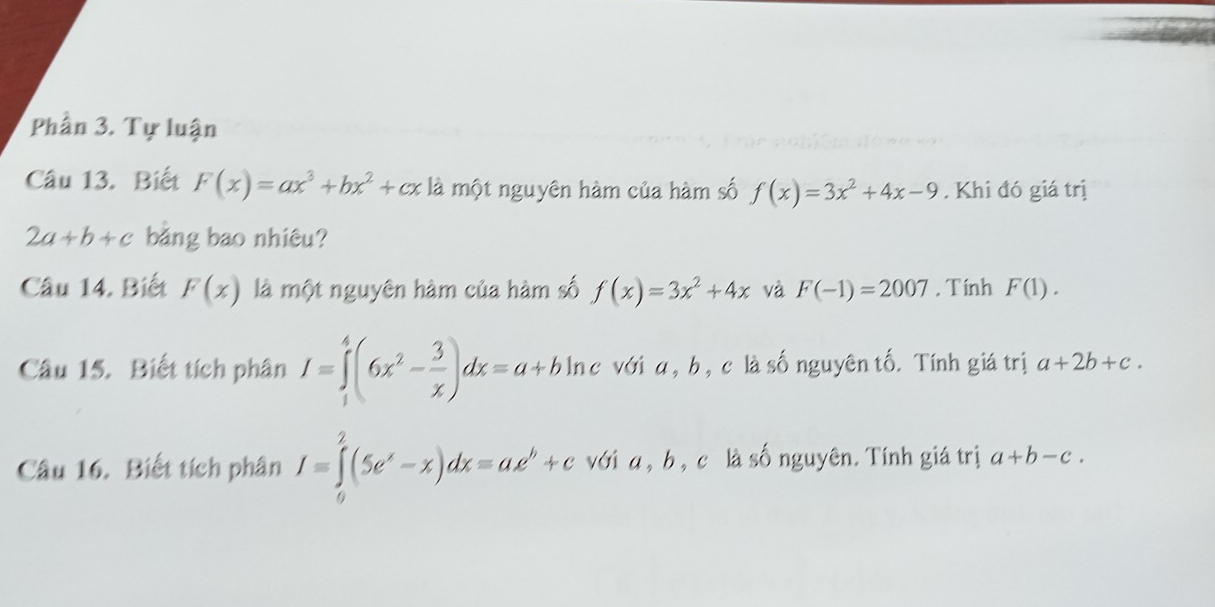 Phần 3. Tự luận 
Câu 13. Biết F(x)=ax^3+bx^2+cx là một nguyên hàm của hàm số f(x)=3x^2+4x-9. Khi đó giá trị
2a+b+c bằng bao nhiêu? 
Câu 14. Biết F(x) là một nguyên hàm của hàm số f(x)=3x^2+4x và F(-1)=2007 , Tính F(1). 
Câu 15. Biết tích phân I=∈tlimits _1^(4(6x^2)- 3/x )dx=a+bln c hc với a , b , c là số nguyên tố. Tính giá trị a+2b+c. 
Câu 16. Biết tích phân I=∈tlimits _0^(2(5e^x)-x)dx=ae^b+c với a , b , c là số nguyên. Tính giá trị a+b-c.