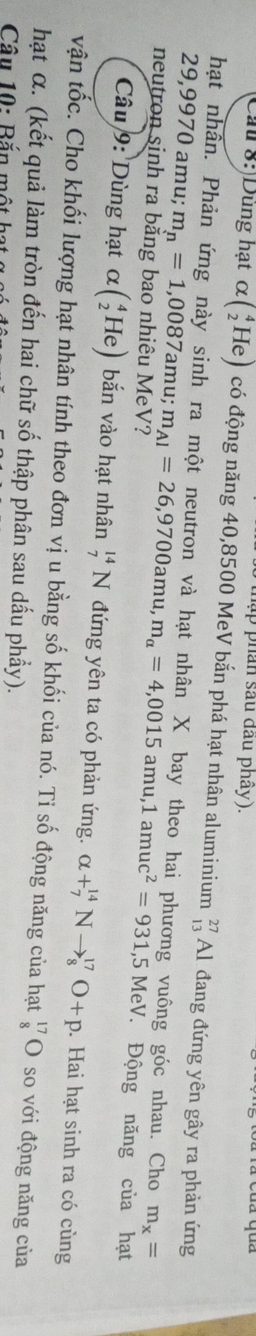 thập phán sau đầu phây). 
Cau 8:)Dùng hạt α y (_2^(4He) có động năng 40,8500 MeV bắn phá hạt nhân aluminium _(13)^(27)Al đang đứng yên gây ra phản ứng 
hạt nhân. Phản ứng này sinh ra một neutron và hạt nhân X bay theo hai phương vuông góc nhau. Cho m_x)=
29,9970 amu; m_n=1,0087 amu; m_Al=26,9700amu, m_alpha =4,0015amu, 1amuc^2=931, 5MeV Động năng của hạt 
neutron sinh ra bằng bao nhiêu MeV? 
Câu 9: Dùng hạt alpha beginpmatrix _2^(4Heendpmatrix) bắn vào hạt nhân _7^((14)N đứng yên ta có phản ứng. alpha +_7^(14)Nto _8^(17)O+p. Hai hạt sinh ra có cùng 
vận tốc. Cho khối lượng hạt nhân tính theo đơn vị u bằng số khối của nó. Tỉ số động năng của hạt beginarray)r 17 8endarray bigcirc so với động năng của 
hạt α. (kết quả làm tròn đến hai chữ số thập phân sau dấu phẩy). 
Câu 10: Bắn một