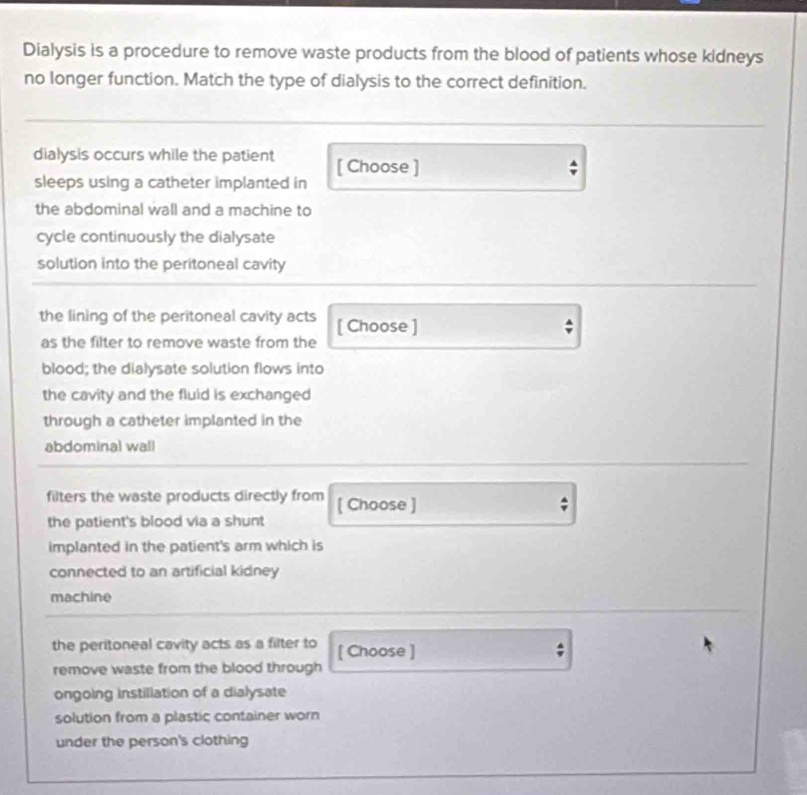 Dialysis is a procedure to remove waste products from the blood of patients whose kidneys 
no longer function. Match the type of dialysis to the correct definition. 
dialysis occurs while the patient [ Choose ] 
sleeps using a catheter implanted in 
the abdominal wall and a machine to 
cycle continuously the dialysate 
solution into the peritoneal cavity 
the lining of the peritoneal cavity acts [ Choose ] ; 
as the filter to remove waste from the 
blood; the dialysate solution flows into 
the cavity and the fluid is exchanged 
through a catheter implanted in the 
abdominal wall 
filters the waste products directly from [ Choose ] 
the patient's blood via a shunt 
implanted in the patient's arm which is 
connected to an artificial kidney 
machine 
the peritoneal cavity acts as a filter to [ Choose ] 
remove waste from the blood through 
ongoing instillation of a dialysate 
solution from a plastic container worn 
under the person's clothing