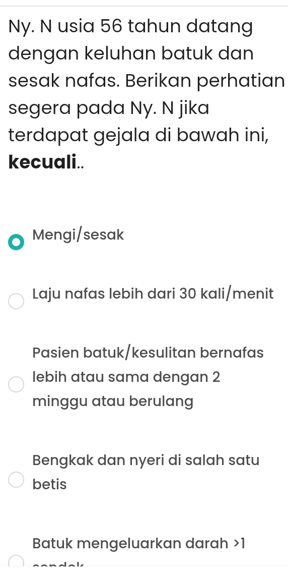 Ny. N usia 56 tahun datang
dengan keluhan batuk dan
sesak nafas. Berikan perhatian
segera pada Ny. N jika
terdapat gejala di bawah ini,
kecuali..
Mengi/sesak
Laju nafas lebih dari 30 kali/menit
Pasien batuk/kesulitan bernafas
lebih atau sama dengan 2
minggu atau berulang
Bengkak dan nyeri di salah satu
betis
Batuk mengeluarkan darah 1