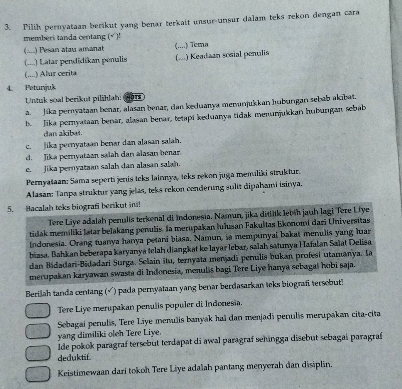 Pilih pernyataan berikut yang benar terkait unsur-unsur dalam teks rekon dengan cara
memberi tanda centang (√)!
(....) Pesan atau amanat
(....) Tema
(....) Latar pendidikan penulis (....) Keadaan sosial penulis
(....) Alur cerita
4. Petunjuk
Untuk soal berikut pilihlah: 1o1s
a. Jika pernyataan benar, alasan benar, dan keduanya menunjukkan hubungan sebab akibat.
b. Jika pernyataan benar, alasan benar, tetapi keduanya tidak menunjukkan hubungan sebab
dan akibat.
c. Jika pernyataan benar dan alasan salah.
d. Jika pernyataan salah dan alasan benar.
e. Jika pernyataan salah dan alasan salah.
Pernyataan: Sama seperti jenis teks lainnya, teks rekon juga memiliki struktur.
Alasan: Tanpa struktur yang jelas, teks rekon cenderung sulit dipahami isinya.
5. Bacalah teks biografi berikut ini!
Tere Liye adalah penulis terkenal di Indonesia. Namun, jika ditilik lebih jauh lagi Tere Liye
tidak memiliki latar belakang penulis. Ia merupakan lulusan Fakultas Ekonomi dari Universitas
Indonesia. Orang tuanya hanya petani biasa. Namun, ia mempunyai bakat menulis yang luar
biasa. Bahkan beberapa karyanya telah diangkat ke layar lebar, salah satunya Hafalan Salat Delisa
dan Bidadari-Bidadari Surga. Selain itu, ternyata menjadi penulis bukan profesi utamanya. Ia
merupakan karyawan swasta di Indonesia, menulis bagi Tere Liye hanya sebagai hobi saja.
Berilah tanda centang (✓) pada pernyataan yang benar berdasarkan teks biografi tersebut!
Tere Liye merupakan penulis populer di Indonesia.
Sebagai penulis, Tere Liye menulis banyak hal dan menjadi penulis merupakan cita-cita
yang dimiliki oleh Tere Liye.
Ide pokok paragraf tersebut terdapat di awal paragraf sehingga disebut sebagai paragraf
deduktif.
Keistimewaan dari tokoh Tere Liye adalah pantang menyerah dan disiplin.