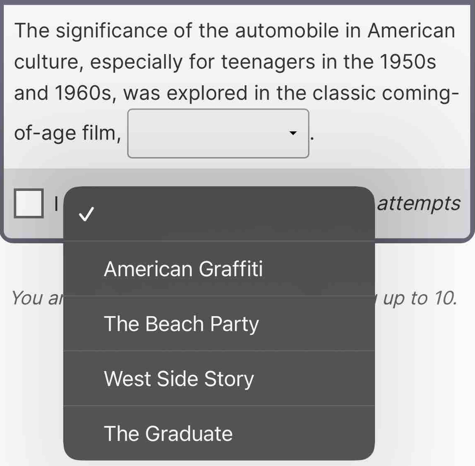 The significance of the automobile in American
culture, especially for teenagers in the 1950s
and 1960s, was explored in the classic coming-
of-age film,
| attempts
American Graffiti
You ar up to 10.
The Beach Party
West Side Story
The Graduate