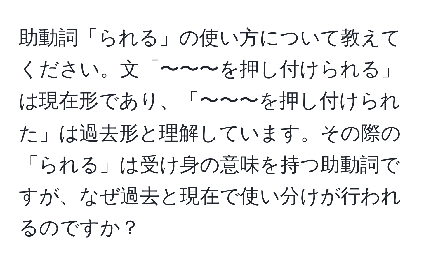 助動詞「られる」の使い方について教えてください。文「〜〜〜を押し付けられる」は現在形であり、「〜〜〜を押し付けられた」は過去形と理解しています。その際の「られる」は受け身の意味を持つ助動詞ですが、なぜ過去と現在で使い分けが行われるのですか？