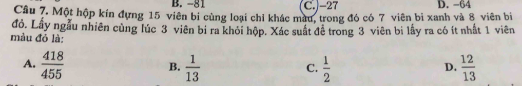 B. -81 C.) -27 D. -64
Câu 7. Một hộp kín đựng 15 viên bi cùng loại chỉ khác màu, trong đó có 7 viên bi xanh và 8 viên bị
đỏ. Lấy ngẫu nhiên cùng lúc 3 viên bi ra khỏi hộp. Xác suất đề trong 3 viên bi lấy ra có ít nhất 1 viên
màu đỏ là:
A.  418/455   1/13   1/2   12/13 
B.
C.
D.