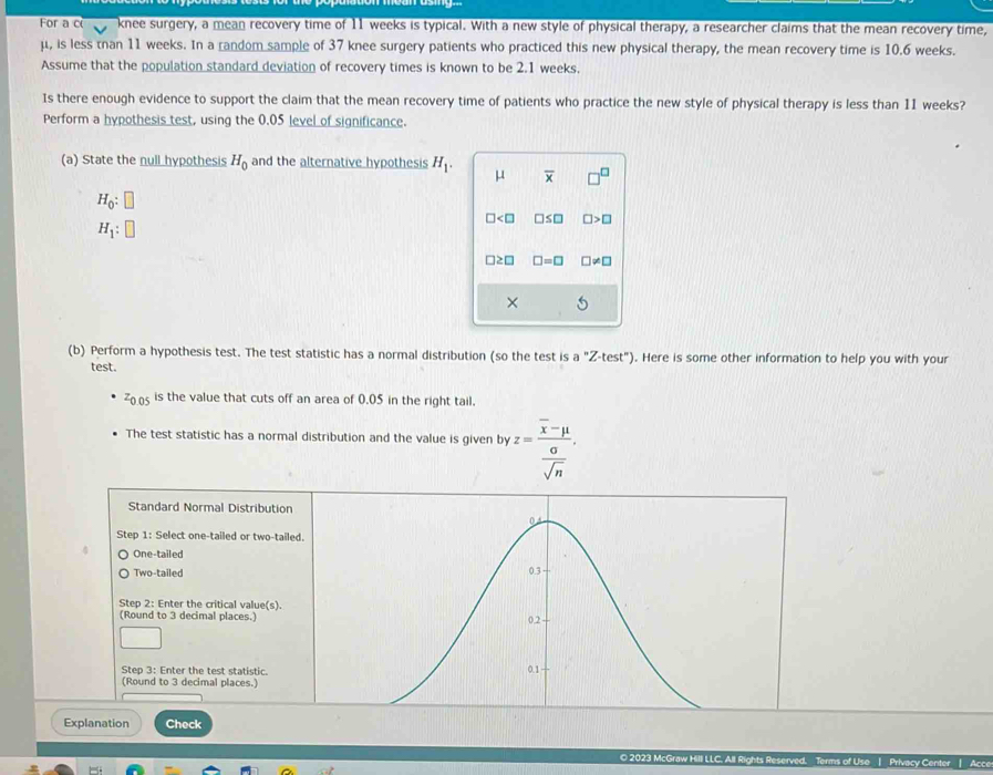For a c knee surgery, a mean recovery time of 11 weeks is typical. With a new style of physical therapy, a researcher claims that the mean recovery time,
μ, is less tnan 11 weeks. In a random sample of 37 knee surgery patients who practiced this new physical therapy, the mean recovery time is 10.6 weeks. 
Assume that the population standard deviation of recovery times is known to be 2.1 weeks, 
Is there enough evidence to support the claim that the mean recovery time of patients who practice the new style of physical therapy is less than 11 weeks? 
Perform a hypothesis test, using the 0.05 level of significance. 
(a) State the null hypothesis H_0 and the alternative hypothesis H_1. μ overline x
H_0:□
□ □ ≤ □ □ >□
H_1:□
□ ≥ □ □ =□ □ != □
× 
(b) Perform a hypothesis test. The test statistic has a normal distribution (so the test is a ''Z-test''). Here is some other information to help you with your 
test.
705 is the value that cuts off an area of 0.05 in the right tail. 
The test statistic has a normal distribution and the value is given by z=frac overline x-mu  0/sqrt(n) . 
Explanation Check 
O 2023 McGraw Hill LLC. All Rights Reserved. Terms of Use | Privacy Center | Acce