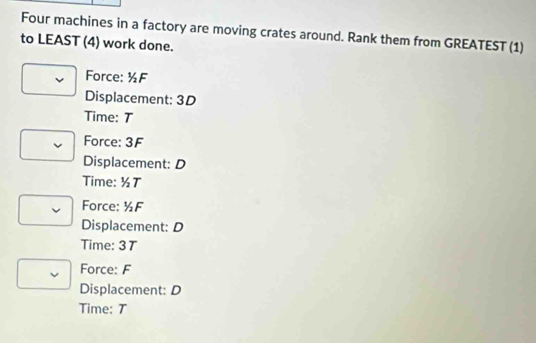 Four machines in a factory are moving crates around. Rank them from GREATEST (1)
to LEAST (4) work done.
Force: ½F
Displacement: 3D
Time: T
Force: 3F
Displacement: D
Time: ½T
Force: ½F
Displacement: D
Time: 37
Force: F
Displacement: D
Time: T