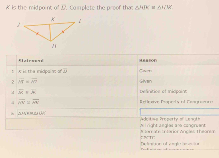 K is the midpoint of overline IJ. Complete the proof that △ HIK≌ △ HJK. 
Statement Reason
1 K is the midpoint of overline IJ Given
2 overline HI≌ overline HJ Given
3 overline IK≌ overline JK
Definition of midpoint
4 overline HK≌ overline HK Reflexive Property of Congruence
5 △ HIK≌ △ HJK
Additive Property of Length
All right angles are congruent
Alternate Interior Angles Theorem
CPCTC
Definition of angle bisector