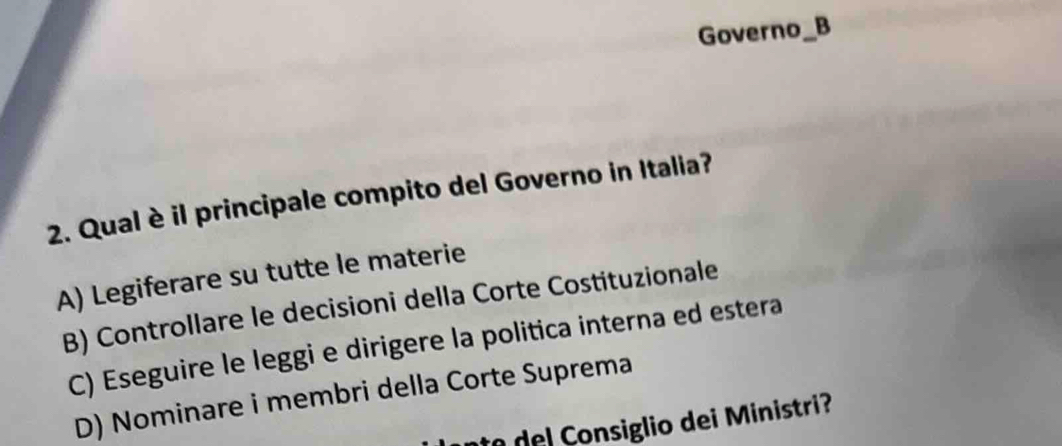 Governo_B
2. Qual è il principale compito del Governo in Italia?
A) Legiferare su tutte le materie
B) Controllare le decisioni della Corte Costituzionale
C) Eseguire le leggi e dirigere la politica interna ed estera
D) Nominare i membri della Corte Suprema
te del Consiglio dei Ministri?