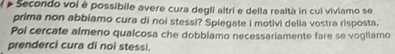 a Secondo voi è possibile avere cura degli altri e della realtà in cui viviamo se 
prima non abbiamo cura di noi stessi? Spiegate i motivi della vostra risposta, 
Pol cercate almeno qualcosa che dobbiamo necessariamente fare se vogliamo 
prenderci cura di noi stessi.