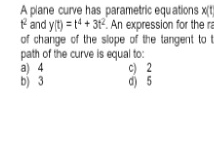 A plane curve has parametric equations x(t
t and y(t)=t^4+3t^2. An expression for the ra
of change of the slope of the tangent to !
path of the curve is equal to:
a) 4 c) 2
b) 3 d) 5