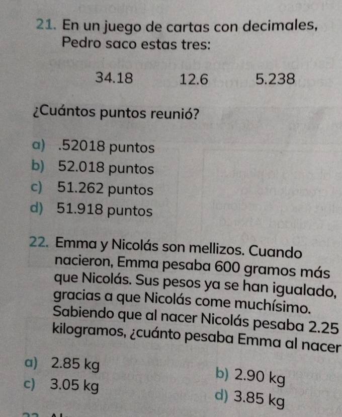 En un juego de cartas con decimales,
Pedro saco estas tres:
34.18 12.6 5.238
¿Cuántos puntos reunió?
a) . 52018 puntos
b) 52.018 puntos
c) 51.262 puntos
d) 51.918 puntos
22. Emma y Nicolás son mellizos. Cuando
nacieron, Emma pesaba 600 gramos más
que Nicolás. Sus pesos ya se han igualado,
gracias a que Nicolás come muchísimo.
Sabiendo que al nacer Nicolás pesaba 2.25
kilogramos, ¿cuánto pesaba Emma al nacer
a) 2.85 kg b) 2.90 kg
c) 3.05 kg
d) 3.85 kg