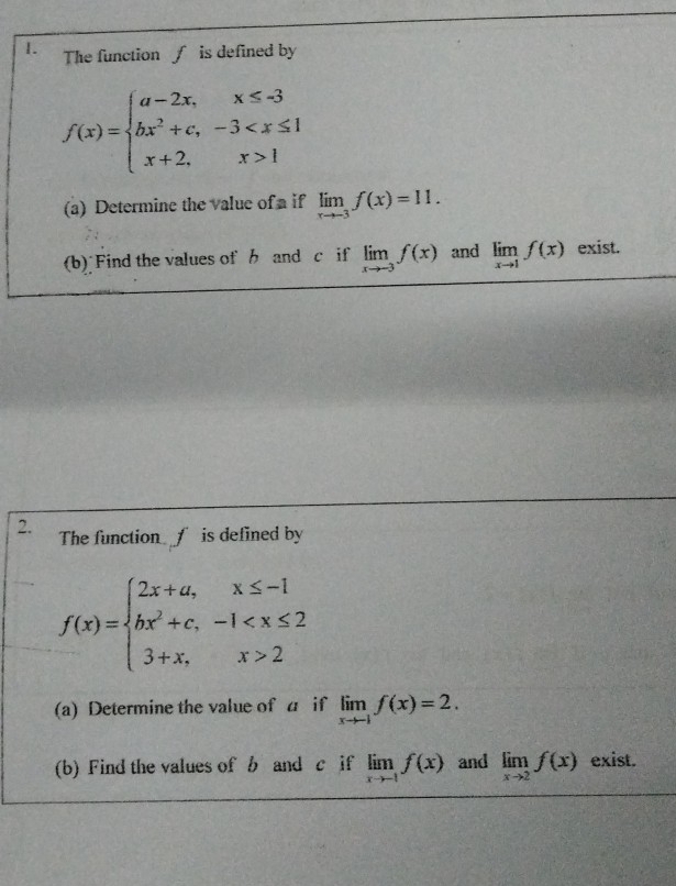 The function f is defined by
f(x)=beginarrayl a-2x,x≤ -3 bx^2+c,-3 1endarray.
(a) Determine the value of a if limlimits _xto -3f(x)=11. 
(b) Find the values of b and c if limlimits _xto -3f(x) and limlimits _xto 1f(x) exist. 
2. The function f is defined by
f(x)=beginarrayl 2x+a,x≤ -1 bx^2+c,-1 2endarray.
(a) Determine the value of a if limlimits _xto -1f(x)=2. 
(b) Find the values of b and c if limlimits _xto -1f(x) and limlimits _xto 2f(x) exist.