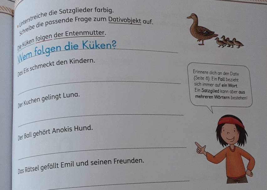 a 
*Unterstreiche die Satzglieder farbig. 
Schreibe die passende Frage zum Dativobjekt auf. 
Die Küken folgen der Entenmutter. 
WWem folgen die Küken? 
Das Eis schmeckt den Kindern. 
Erinnere dich an den Dativ 
_(Seite 8): Ein Fall bezieht 
sich immer auf ein Wort. 
Der Kuchen gelingt Luna. 
Ein Satzglied kann aber aus 
mehreren Wörtern bestehen! 
_ 
Der Ball gehört Anokis Hund. 
_ 
Das Rätsel gefällt Emil und seinen Freunden. 
_