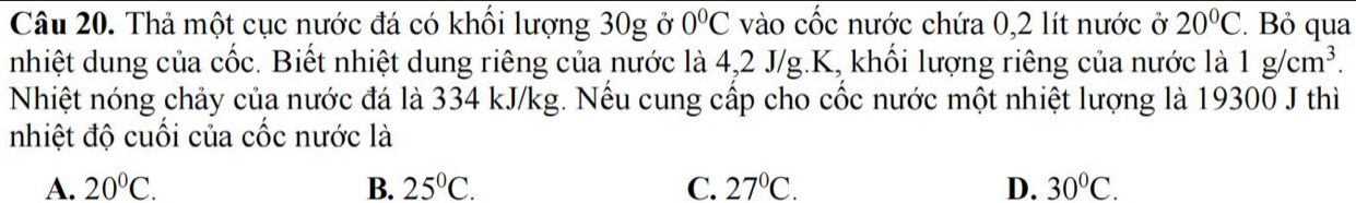 Thả một cục nước đá có khối lượng 30g ở 0°C vào cốc nước chứa 0,2 lít nước ở 20°C. Bỏ qua
nhiệt dung của cốc. Biết nhiệt dung riêng của nước là 4,2 J/g. K, khối lượng riêng của nước là 1g/cm^3. 
Nhiệt nóng chảy của nước đá là 334 kJ/kg. Nếu cung cấp cho cốc nước một nhiệt lượng là 19300 J thì
nhiệt độ cuối của cốc nước là
A. 20°C. B. 25°C. C. 27°C. D. 30°C.