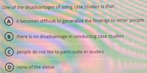 One of the disadvantages of using case studies is that:
A it becomes difficult to generalize the findings to other people
B there is no disadvantage in conducting case studies
C people do not like to participate in studies
D none of the above