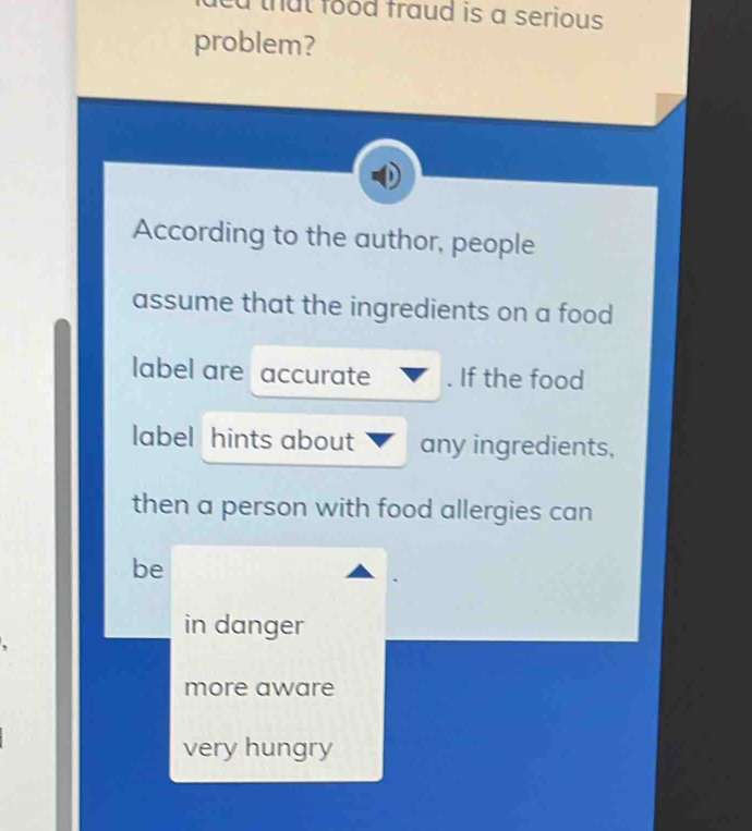 led that food fraud is a serious .
problem?
According to the author, people
assume that the ingredients on a food
label are accurate . If the food
label hints about any ingredients,
then a person with food allergies can
be
in danger
more aware
very hungry