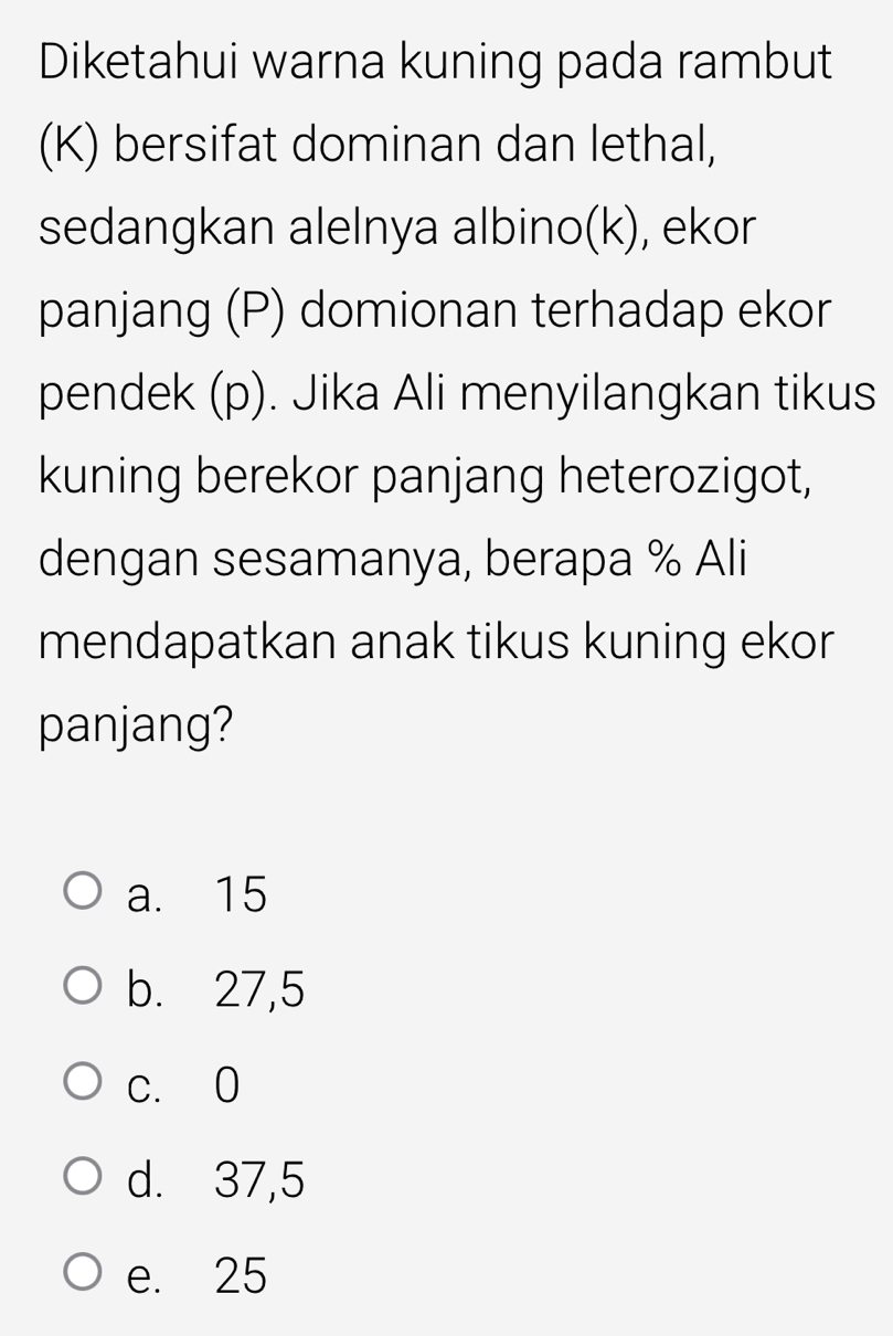 Diketahui warna kuning pada rambut
(K) bersifat dominan dan lethal,
sedangkan alelnya albino(k), ekor
panjang (P) domionan terhadap ekor
pendek (p). Jika Ali menyilangkan tikus
kuning berekor panjang heterozigot,
dengan sesamanya, berapa % Ali
mendapatkan anak tikus kuning ekor
panjang?
a. 15
b. 27,5
c. 0
d. 37,5
e. 25