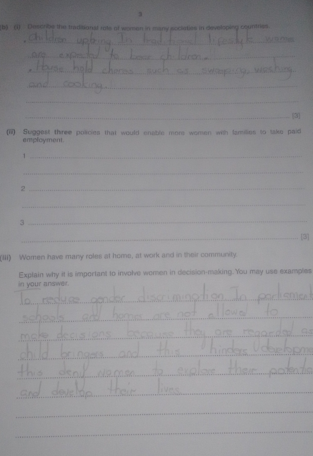 Describe the traditional role of women in many sociaties in developing countries. 
_ 
_ 
_ 
_ 
_ 
_[3] 
(ii) Suggest three policies that would enable more women with families to take paid 
employment. 
_1 
_ 
_2 
_ 
3 
_ 
_[3] 
(iii) Women have many roles at home, at work and in their community. 
Explain why it is important to involve women in decision-making. You may use examples 
in your answer. 
_ 
_ 
_ 
_ 
_ 
_ 
_ 
_