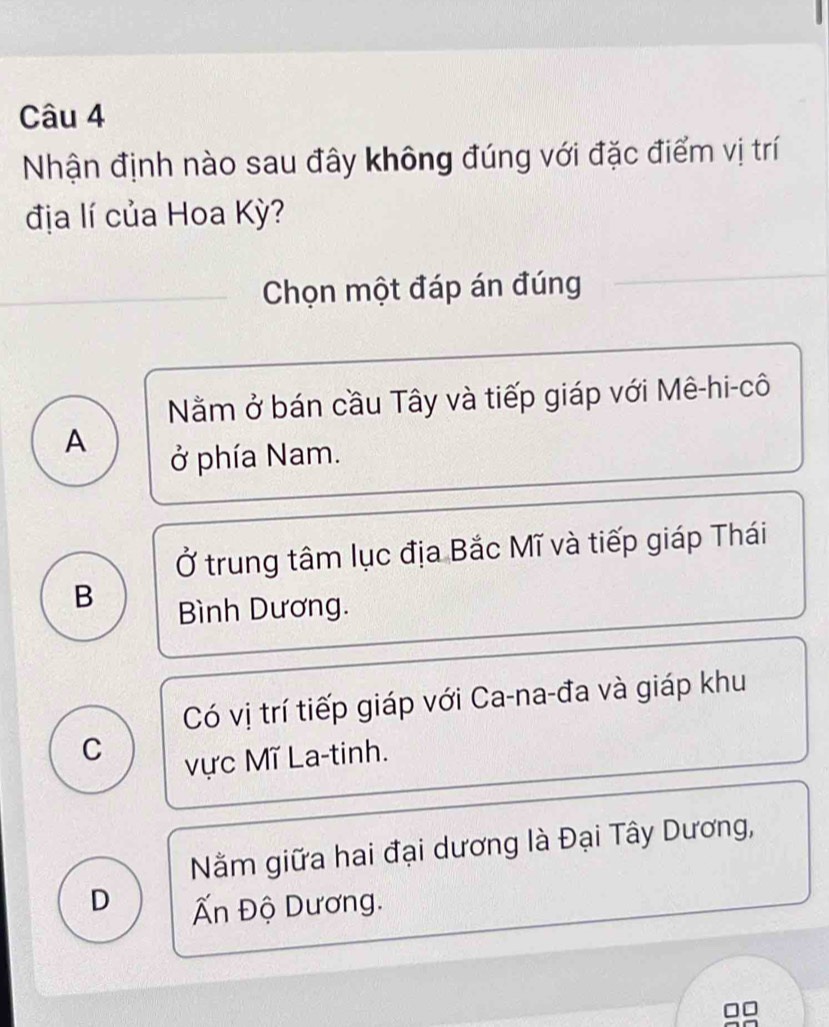 Nhận định nào sau đây không đúng với đặc điểm vị trí
địa lí của Hoa Kỳ?
Chọn một đáp án đúng
Nằm ở bán cầu Tây và tiếp giáp với Mê-hi-cô
A
ở phía Nam.
Ở trung tâm lục địa Bắc Mĩ và tiếp giáp Thái
B Bình Dương.
Có vị trí tiếp giáp với Ca-na-đa và giáp khu
C
vực Mĩ La-tinh.
Nằăm giữa hai đại dương là Đại Tây Dương,
D Ấn Độ Dương.
□□