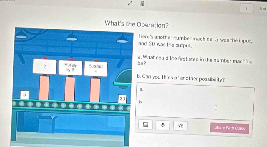 < 8 of
What's the Operation?
Here's another number machine. 5 was the input,
and 30 was the output.
. What could the first step in the number machine
be?
. Can you think of another possibility?
a.
b.
sqrt(± ) Share With Class