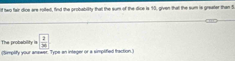 If two fair dice are rolled, find the probability that the sum of the dice is 10, given that the sum is greater than 5. 
The probability is  2/36 
(Simplify your answer. Type an integer or a simplified fraction.)