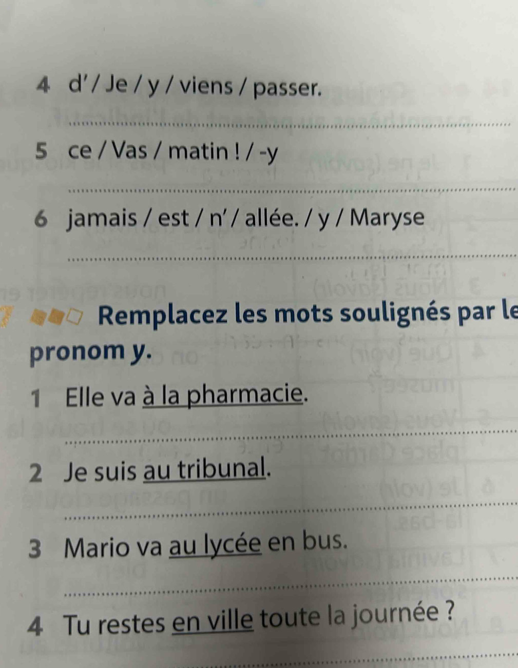 d' / Je / y / viens / passer. 
5 ce / Vas / matin ! / -y 
6 jamais / est / n' / allée. / y / Maryse 
Remplacez les mots soulignés par le 
pronom y. 
1 Elle va à la pharmacie. 
2 Je suis au tribunal. 
3 Mario va au lycée en bus. 
4 Tu restes en ville toute la journée ?