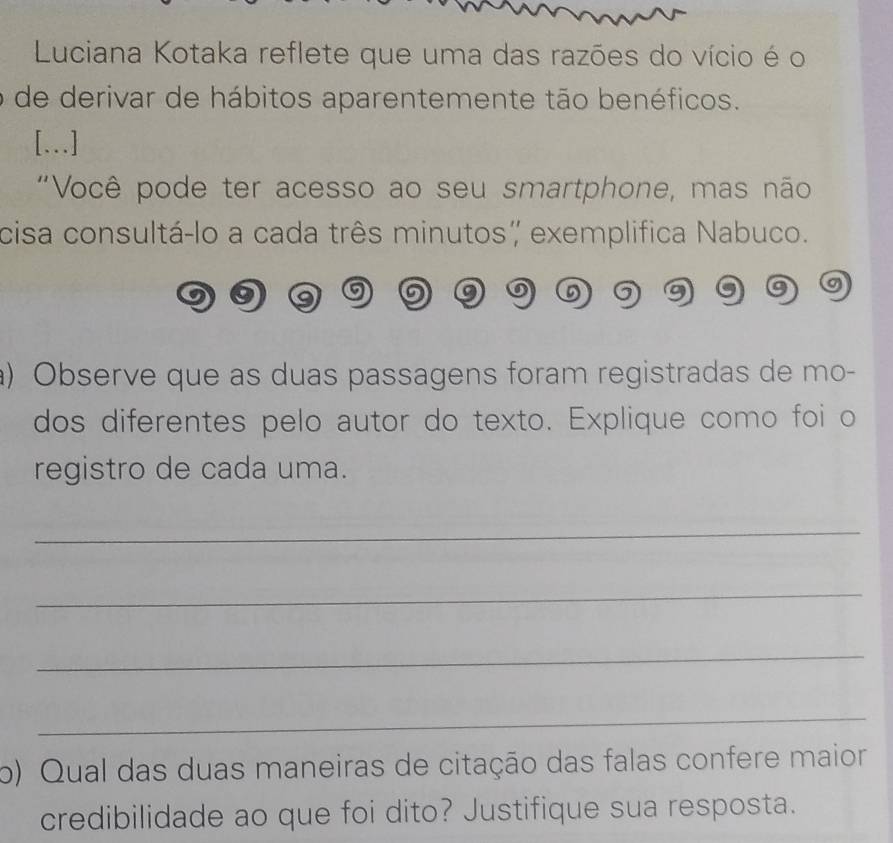 Luciana Kotaka reflete que uma das razões do vício é o 
de derivar de hábitos aparentemente tão benéficos. 
[...] 
"Você pode ter acesso ao seu smartphone, mas não 
cisa consultá-lo a cada três minutos, exemplifica Nabuco. 
) Observe que as duas passagens foram registradas de mo- 
dos diferentes pelo autor do texto. Explique como foi o 
registro de cada uma. 
_ 
_ 
_ 
_ 
o) Qual das duas maneiras de citação das falas confere maior 
credibilidade ao que foi dito? Justifique sua resposta.