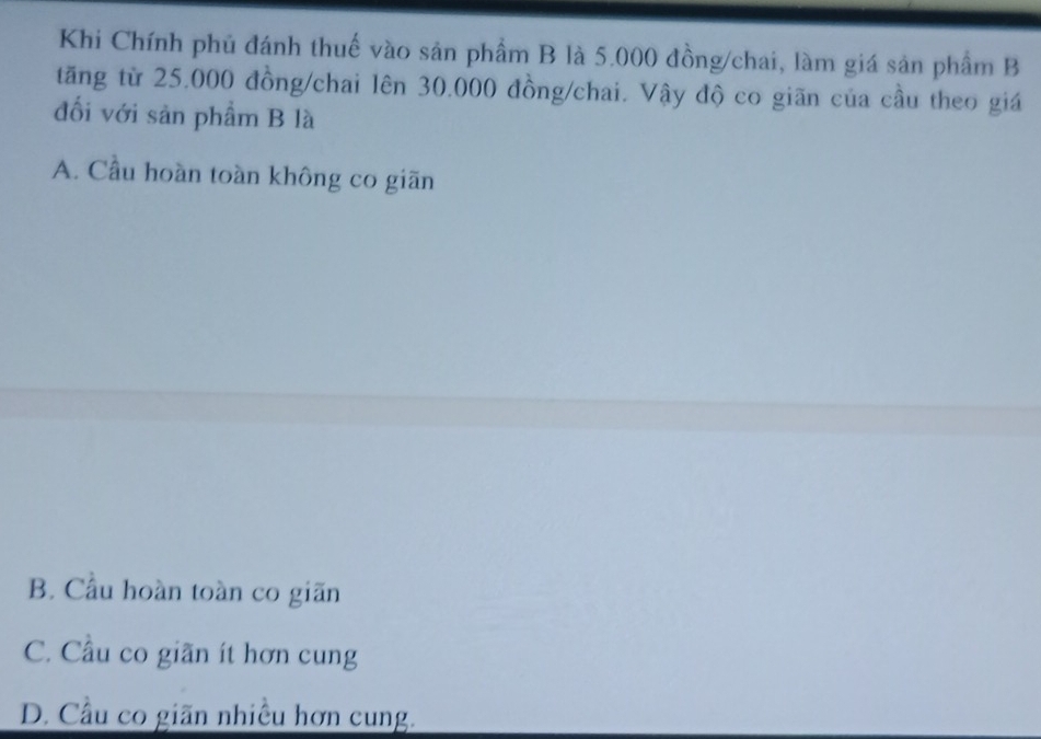 Khi Chính phủ đánh thuế vào sản phẩm B là 5.000 đồng/chai, làm giá sản phẩm B
tăng từ 25.000 đồng/chai lên 30.000 đồng/chai. Vậy độ co giãn của cầu theo giá
đối với sản phẩm B là
A. Cầu hoàn toàn không co giãn
B. Cầu hoàn toàn co giãn
C. Cầu co giãn ít hơn cung
D. Cầu co giãn nhiều hơn cung.