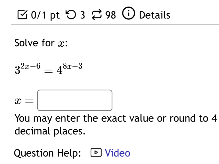 つ3 98 Details 
Solve for x :
3^(2x-6)=4^(8x-3)
x=□
You may enter the exact value or round to 4
decimal places. 
Question Help: Video