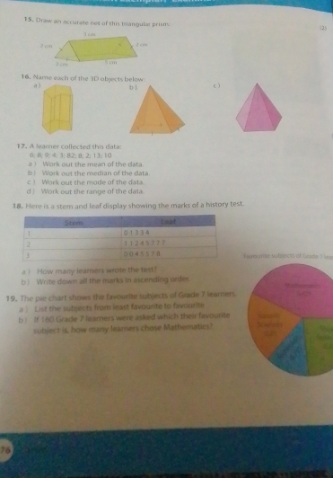 Draw an accurate net of this triangular prisma 
(2) 
16. Name each of the 3D objects below 
a c) 
17. A leamer collected this data:
6; 8; 9; 4; 3; 82; 8; 2; 13; 10
a Work out the mean of the data 
b| Work out the median of the data. 
c ) Work out the mode of the data. 
d ) Work out the range of the data. 
18. Here is a stem and leaf display showing the marks of a history test. 
ndsmte subjects of Grade ? = 
ai How many learners wrote the test? 
b ) Write down all the marks in ascending order 
19. The pie chart shows the favourite subjects of Grade 7 learners. 
a . List the subjects from least favourte to favourite 
b ) If 160 Grade 7 learners were asked which their favourite 
subject is, how many leamers chose Mathematics? 
76