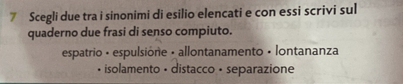 Scegli due tra i sinonimi di esilio elencati e con essi scrivi sul 
quaderno due frasi di senso compiuto. 
espatrio • espulsione • allontanamento • lontananza 
• isolamento • distacco · separazione