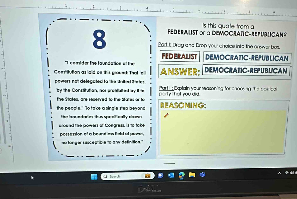 2 3 4 5
Is this quote from a
8
FEDERALIST or a DEMOCRATIC-REPUBLICAN? 
Part I; Drag and Drop your choice into the answer box. 
FEDERALIST DEMOCRATIC-REPUBLICAN 
"I consider the foundation of the 
r 
Constitution as laid on this ground: That ‘all ANSWER: DEMOCRATIC-REPUBLICAN 
powers not delegated to the United States, 
Part II: Explain your reasoning for choosing the political 
by the Constitution, nor prohibited by it to party that you did. 
the States, are reserved to the States or to 
the people.' To take a single step beyond REASONING: 
the boundaries thus specifically drawn 
around the powers of Congress, is to take 
possession of a boundless field of power, 
no longer susceptible to any definition." 
Search