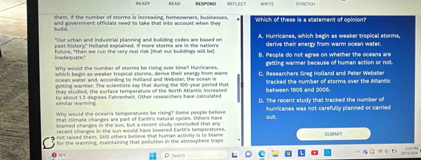 READY READ RESPOND REFLECT WRITE STRETCH
them. If the number of storms is increasing, homeowners, businesses,
and government officials need to take that into account when they Which of these is a statement of opinion?
build.
"Our urban and industrial planning and building codes are based on A. Hurricanes, which begin as weaker tropical storms,
past history," Holland explained. If more storms are in the nation's derive their energy from warm ocean water.
future, "then we run the very real risk [that our buildings will be]
inadequate." B. People do not agree on whether the oceans are
Why would the number of storms be rising over time? Hurricanes getting warmer because of human action or not.
which begin as weaker tropical storms, derive their energy from warm
ocean water and, according to Holland and Webster, the ocean is C. Researchers Greg Holland and Peter Webster
getting warmer. The scientists say that during the 100-year period that tracked the number of storms over the Atlantic
they studied, the surface temperature of the North Atlantic increased between 1905 and 2005.
by about 1.3 degrees Fahrenheit. Other researchers have calculated
similar warming. D. The recent study that tracked the number of
Why would the ocean's temperatures be rising? Some people believe hurricanes was not carefully planned or carried
that climate changes are part of Earth's natural cycles. Others have out.
blamed changes in the sun, but a recent study concluded that any
recent changes in the sun would have lowered Earth's temperatures,
not raised them. Still others believe that human activity is to blame SUBMIT
a for the warming, maintaining that pollution in the atmosphere traps
76°F O Search
10/13/2024 3:59 PM