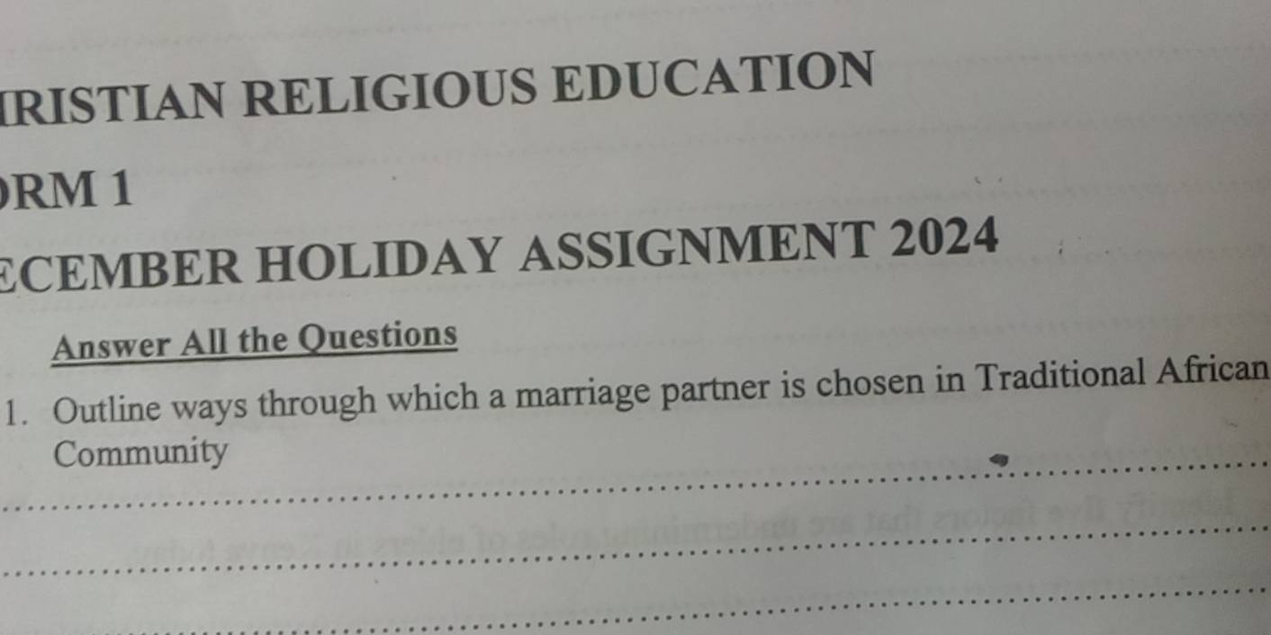 IRISTIAN RELIGIOUS EDUCATION
RM 1
ECEMBER HOLIDAY ASSIGNMENT 2024 
Answer All the Questions 
1. Outline ways through which a marriage partner is chosen in Traditional African 
_Community 
_ 
_